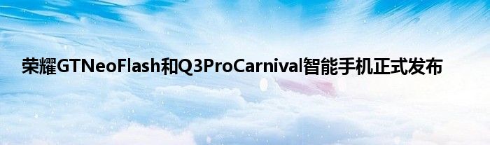 荣耀GTNeoFlash和Q3ProCarnival智能手机正式发布