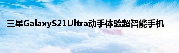 三星GalaxyS21Ultra动手体验超智能手机