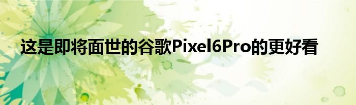 这是即将面世的谷歌Pixel6Pro的更好看