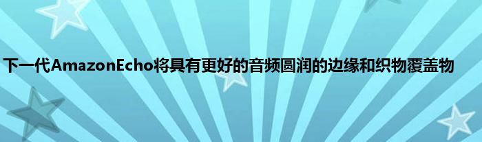 下一代AmazonEcho将具有更好的音频圆润的边缘和织物覆盖物