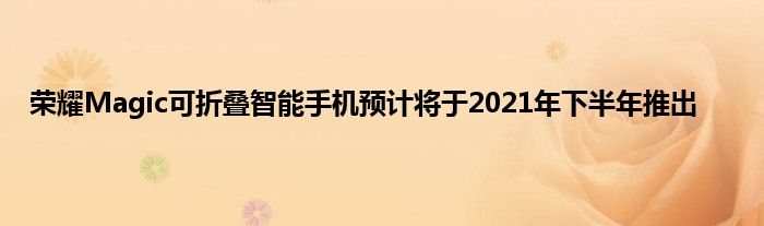 荣耀Magic可折叠智能手机预计将于2021年下半年推出