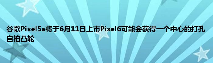 谷歌Pixel5a将于6月11日上市Pixel6可能会获得一个中心的打孔自拍凸轮