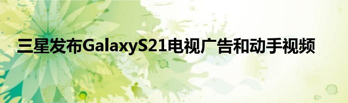 三星发布GalaxyS21电视广告和动手视频