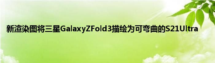 新渲染图将三星GalaxyZFold3描绘为可弯曲的S21Ultra