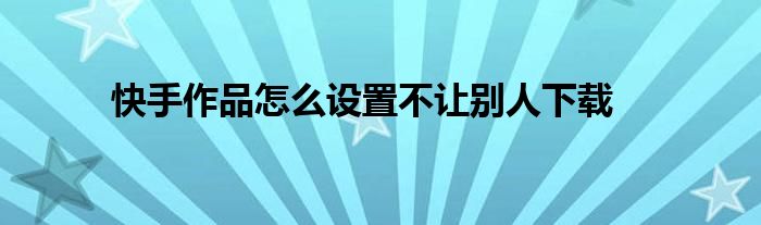 快手作品怎么设置不让别人下载