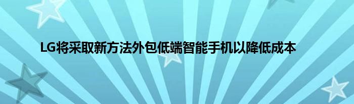 LG将采取新方法外包低端智能手机以降低成本