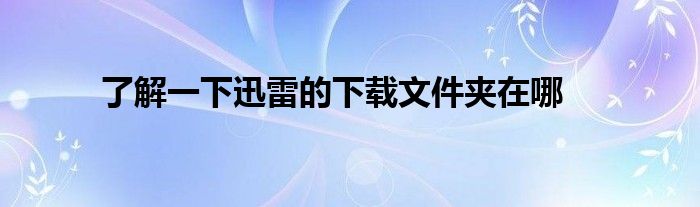 了解一下迅雷的下载文件夹在哪