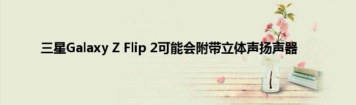 三星Galaxy Z Flip 2可能会附带立体声扬声器