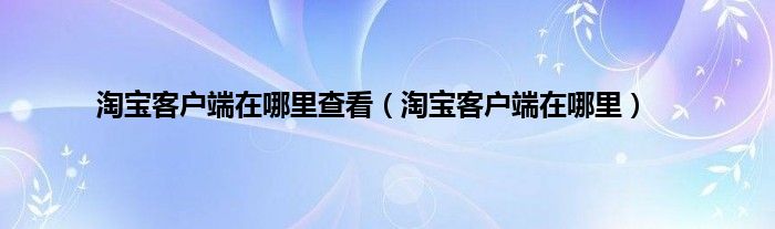 淘宝客户端在哪里查看（淘宝客户端在哪里）