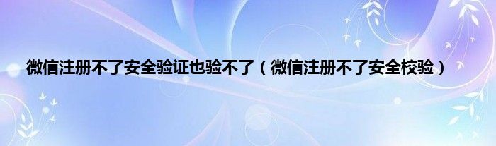 微信注册不了安全验证也验不了（微信注册不了安全校验）