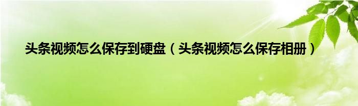 头条视频怎么保存到硬盘（头条视频怎么保存相册）