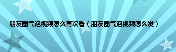 朋友圈气泡视频怎么再次看（朋友圈气泡视频怎么发）