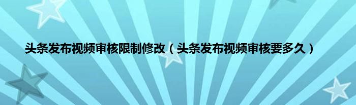 头条发布视频审核限制修改（头条发布视频审核要多久）