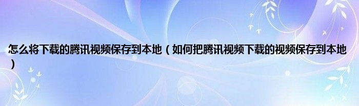 怎么将下载的腾讯视频保存到本地（如何把腾讯视频下载的视频保存到本地）