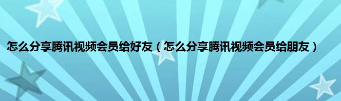 怎么分享腾讯视频会员给好友（怎么分享腾讯视频会员给朋友）