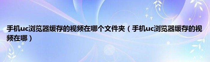 手机uc浏览器缓存的视频在哪个文件夹（手机uc浏览器缓存的视频在哪）