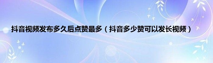 抖音视频发布多久后点赞最多（抖音多少赞可以发长视频）