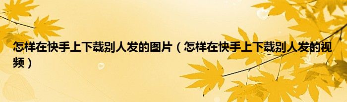 怎样在快手上下载别人发的图片（怎样在快手上下载别人发的视频）