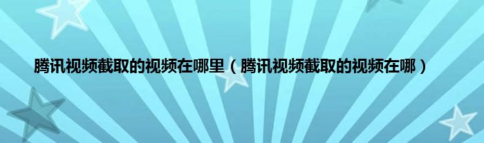 腾讯视频截取的视频在哪里（腾讯视频截取的视频在哪）