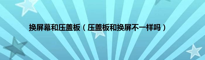 换屏幕和压盖板（压盖板和换屏不一样吗）