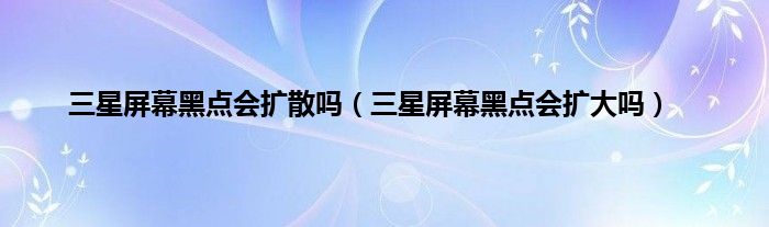 三星屏幕黑点会扩散吗（三星屏幕黑点会扩大吗）