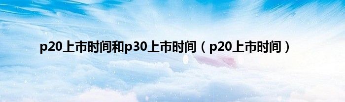 p20上市时间和p30上市时间（p20上市时间）