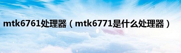 mtk6761处理器（mtk6771是什么处理器）