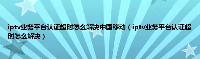 iptv业务平台认证超时怎么解决中国移动（iptv业务平台认证超时怎么解决）