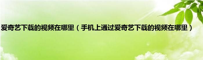 爱奇艺下载的视频在哪里（手机上通过爱奇艺下载的视频在哪里）