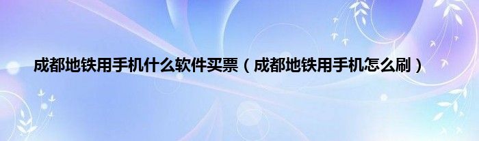 成都地铁用手机什么软件买票（成都地铁用手机怎么刷）