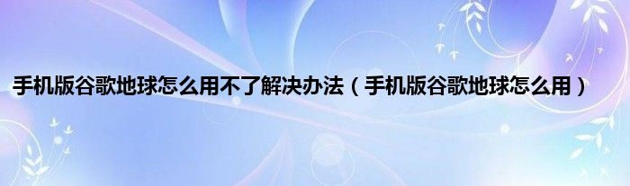 手机版谷歌地球怎么用不了解决办法（手机版谷歌地球怎么用）