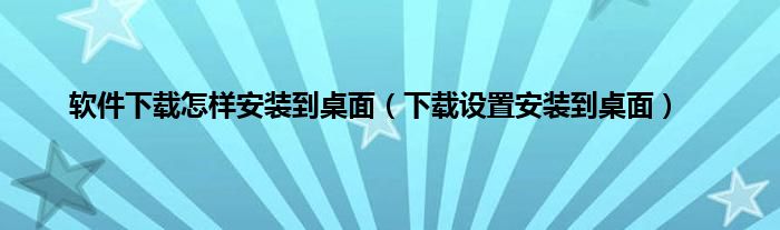 软件下载怎样安装到桌面（下载设置安装到桌面）