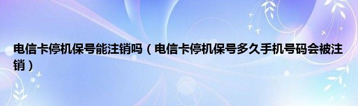 电信卡停机保号能注销吗（电信卡停机保号多久手机号码会被注销）