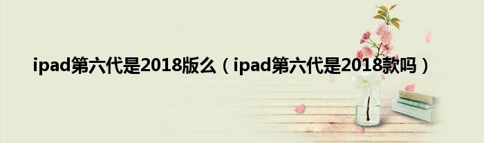 ipad第六代是2018版么（ipad第六代是2018款吗）