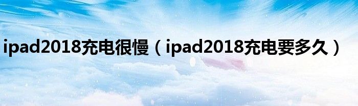 ipad2018充电很慢（ipad2018充电要多久）