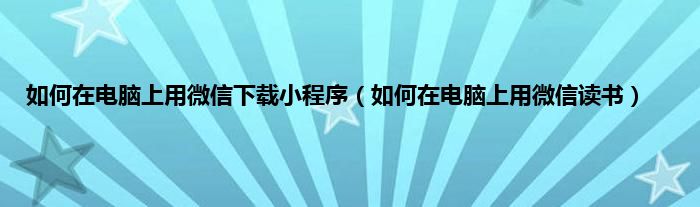 如何在电脑上用微信下载小程序（如何在电脑上用微信读书）