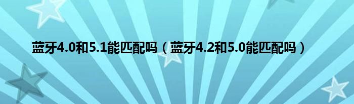 蓝牙4.0和5.1能匹配吗（蓝牙4.2和5.0能匹配吗）