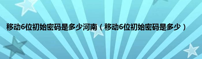 移动6位初始密码是多少河南（移动6位初始密码是多少）