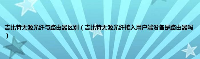 吉比特无源光纤与路由器区别（吉比特无源光纤接入用户端设备是路由器吗）