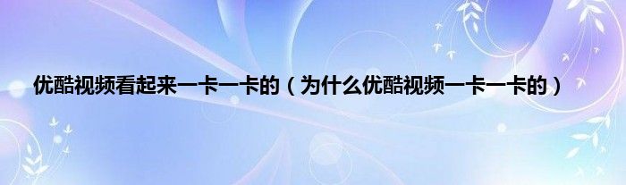 优酷视频看起来一卡一卡的（为什么优酷视频一卡一卡的）