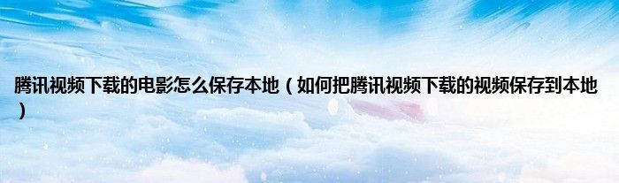 腾讯视频下载的电影怎么保存本地（如何把腾讯视频下载的视频保存到本地）