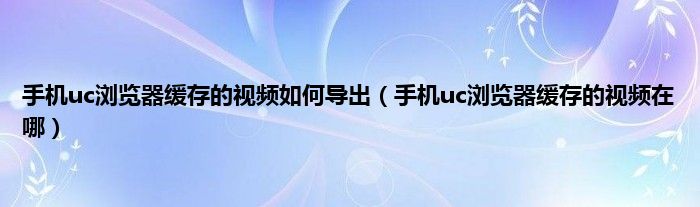 手机uc浏览器缓存的视频如何导出（手机uc浏览器缓存的视频在哪）