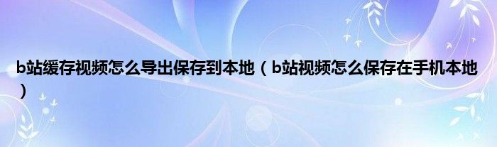 b站缓存视频怎么导出保存到本地（b站视频怎么保存在手机本地）