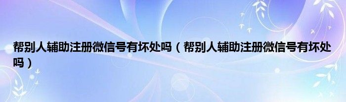 帮别人辅助注册微信号有坏处吗（帮别人辅助注册微信号有坏处吗）