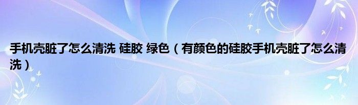 手机壳脏了怎么清洗 硅胶 绿色（有颜色的硅胶手机壳脏了怎么清洗）