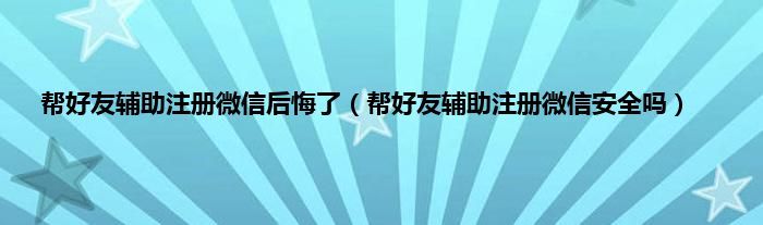 帮好友辅助注册微信后悔了（帮好友辅助注册微信安全吗）