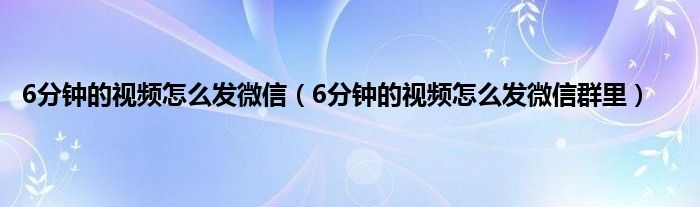 6分钟的视频怎么发微信（6分钟的视频怎么发微信群里）