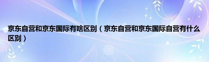 京东自营和京东国际有啥区别（京东自营和京东国际自营有什么区别）