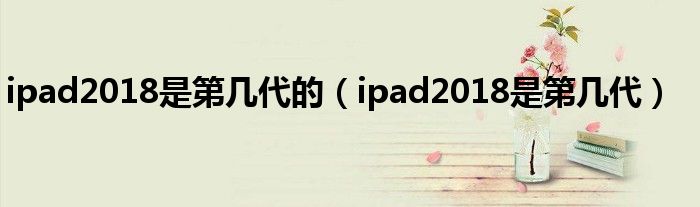 ipad2018是第几代的（ipad2018是第几代）