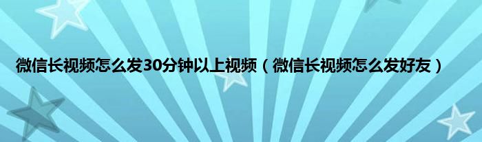 微信长视频怎么发30分钟以上视频（微信长视频怎么发好友）